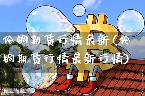 伦铜期货行情最新(伦铜期货行情最新行情)_https://www.gen-fastener.com_大商所_第1张